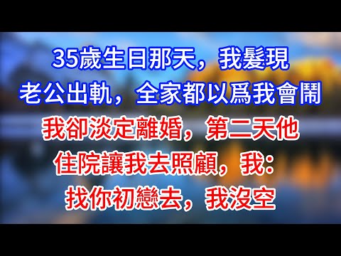 【完結】35歲生日那天，我髮現老公出軌，全家都以爲我會鬧，我卻淡定離婚，第二天他住院讓我去照顧，我：找你初戀去，我沒空