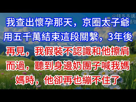 【完結】我查出懷孕那天，京圈太子爺用五千萬結束這段關繫，3年後再見，我假裝不認識和他擦肩而過，聽到身邊奶團子喊我媽媽時，他卻再也繃不住了