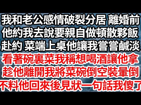 我和老公感情破裂分居 辦離婚前，他約我去說要親自做頓散夥飯，赴約 菜端上桌他讓我嘗嘗鹹淡，看著碗裏他夾給我的菜我假稱想喝酒讓他拿，趁他離開將菜碗倒空裝暈倒，不料他回來後見狀一句話我傻了【倫理】【都市】