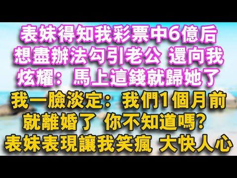 表妹得知我彩票中6億後，想盡辦法勾引老公，還向我炫耀：馬上這錢就歸她了！我一臉淡定：我們1個月前就離婚了，你不知道嗎？表妹表現讓我笑瘋 大快人心!#幸福講故事#心書時光 #夜讀人生#情感故事