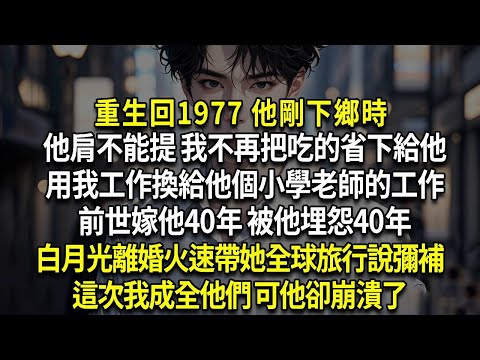 重生回1977 他剛下鄉時，他肩不能提 我不再把吃的省下給他，用我工作換給他個小學老師的工作，前世嫁他40年 被他埋怨40年，白月光離婚火速帶她全球旅行說彌補，這次我成全他們 可他卻崩潰了