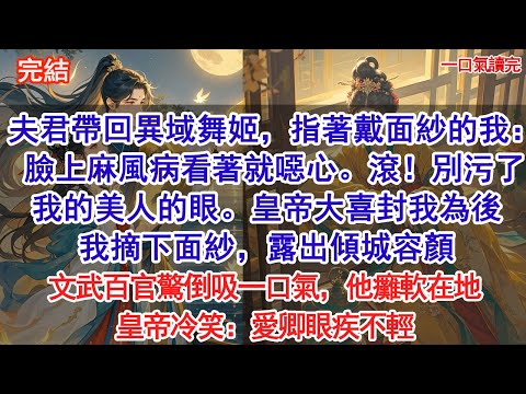 夫君帶回異域舞姬，指著戴面紗的我：臉上麻風病看著就噁心。滾！別污了我的美人的眼。皇帝大喜，當即封我為後，我摘下面紗，露出傾城容顏，文武百官驚倒吸一口氣，他癱軟在地，皇帝冷笑：愛卿眼疾不輕#小說 #古風