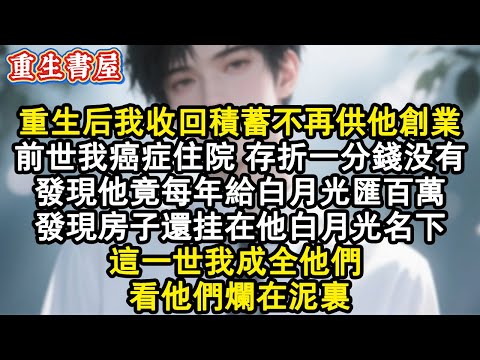 【重生爽文】重生後我收回積蓄不再供他創業。前世我癌症住院 存摺一分錢沒有，發現他竟每年給白月光匯百萬，發現房子還掛在他白月光名下，這一世我成全他們 ，看他們爛在泥裏。#小說 #重生故事 #爽文