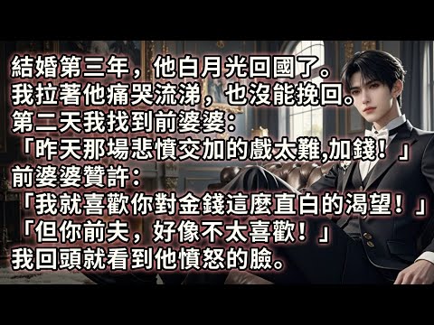 結婚三年，他白月光回國。我拉著他痛哭流涕也沒能挽回。第二天我找到前婆婆：「昨天那場悲憤交加的戲太難，加錢！」前婆婆：「我就喜歡你對金錢這麼直白的渴望！但你前夫，好像不太喜歡！」我回頭就看到他憤怒的臉