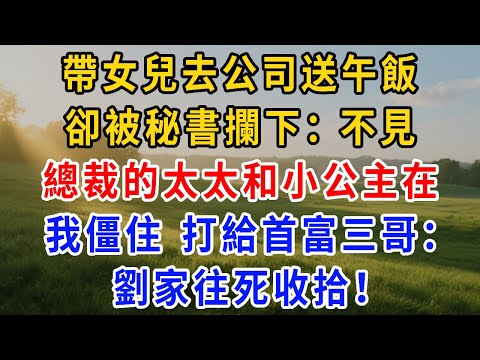 帶女兒去公司送午飯，卻被秘書攔下：總裁的太太和小公主在，不見！我僵住打給首富三哥：劉家往死收拾！