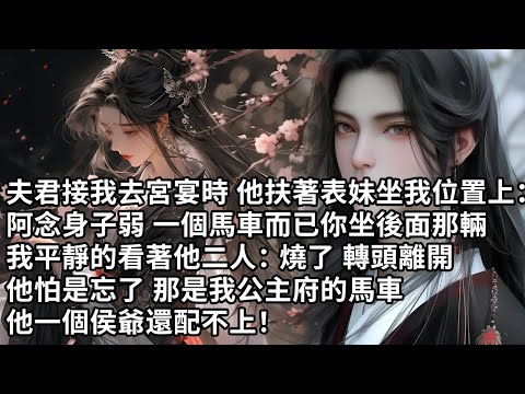 【一口氣看完】夫君接我去宮宴時 他扶著表妹坐我位置上：阿念身子弱 一個馬車而已你坐後面那輛，我平靜的看著他二人：燒了 轉頭離開，他怕是忘了 那是我公主府的馬車，他一個侯爺還配不上！
