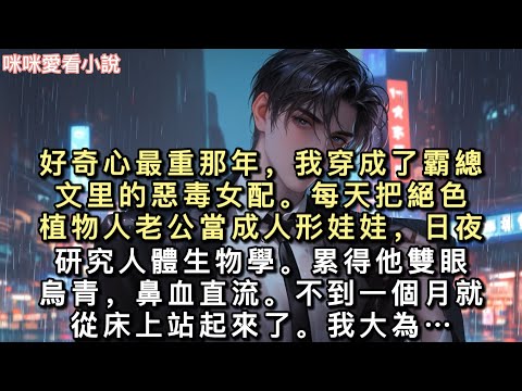 好奇心最重那年，我穿成了霸總文里的惡毒女配。每天把絕色植物人老公當成人形娃娃，日夜研究人體生物學。累得他雙眼烏青，鼻血直流…#一口氣看完 #甜寵 #小說 