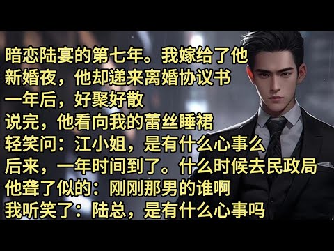 暗恋陆宴的第七年。我嫁给了他。新婚夜，他却递来离婚协议书。一年后，好聚好散。说完，他看向我的蕾丝睡裙。轻笑问，江小姐，是有什么心事么。后来，一年时间到了。什么时候去民政局。他聋了似的;刚刚那男的谁啊。