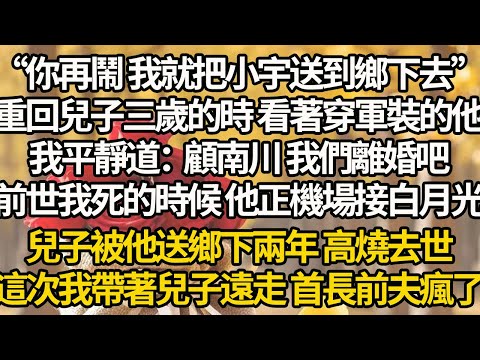 【完結】“你再鬧 我就把小宇送到鄉下去”重回兒子三歲的時 看著穿軍裝的他，我平靜道：顧南川 我們離婚吧，前世我死的時候 他正機場接白月光，兒子被他送鄉下兩年 高燒去世，這次我帶著兒子遠走 首長前夫瘋了