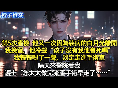 第5次產檢，他又一次因為裝病的白月光離開。我挽留，他冷聲“孩子沒有我他會死嗎”我輕輕嗯了一聲，淡定走進手術室。隔天來醫院看我，護士“太太做完流產手術早走了”#短篇 #追妻火葬場 #情感 #爽文 #故事