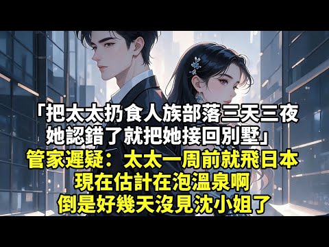 把太太扔食人族部落三天三夜 她認錯了就把她接回別墅 管家遲疑：太太一周前就飛日本 現在估計在泡溫泉啊 倒是好幾天沒見沈小姐了【現代言情】【追妻火葬場】【爽文】