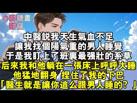 中醫說我天生氣血不足，讓我找個陽氣重的男人睡覺。於是，我盯上了班裏最強壯的系草。後來我和他躺在一張床上呼呼大睡。他猛地翻身，捏住了我的下巴。「那個庸醫讓你這麼跟男人睡的？」#小說 #有聲書 #甜寵