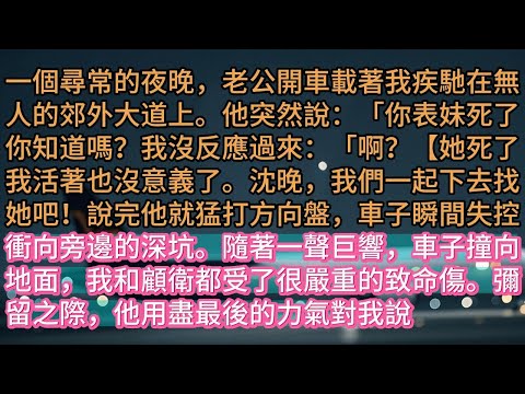 【完结 】一個尋常的夜晚，老公開車載著我疾馳在無人的郊外大道上。他突然說：「你表妹死了你知道嗎？我沒反應過來：「啊？【她死了我活著也沒意義了。沈晚，我們一起下去找她吧！說完他就猛打方向盤，車子瞬間失控