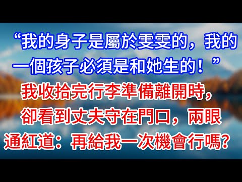 【完結】“我的身子是屬於雯雯的，我的一個孩子必須是和她生的！”我收拾完行李準備離開時，卻看到丈夫守在門口，兩眼通紅道：再給我一次機會行嗎？#為人處世 #生活經驗 #情感故事 #故事 #小說 #戀愛
