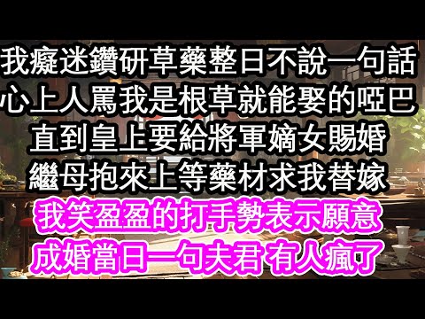 我癡迷鑽研草藥整日不說一句話，心上人罵我是根草就能娶的啞巴，直到皇上要給將軍嫡女賜婚，繼母抱來上等藥材求我替嫁，我笑盈盈的打手勢表示願意，成婚當日一句夫君 有人瘋了【花開】【愛情】【生活】
