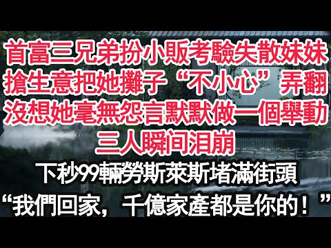 首富三兄弟扮小販考驗失散妹妹搶生意把她攤子“不小心”弄翻沒想她毫無怨言默默做一個舉動三人瞬间泪崩下秒99輛勞斯萊斯堵滿街頭“我們回家，千億家產都是你的！”【顧亞男】【大女主】【婚姻自主】