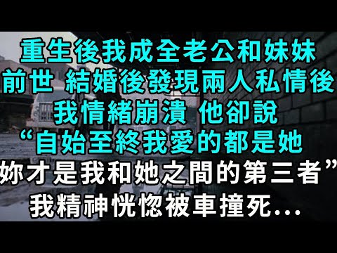重生後我成全老公和妹妹。前世 結婚發現兩人私情後，我情緒崩潰 他卻說“自始至終我愛的都是她，妳才是我和她之間的第三者”，我精神恍惚被車撞死...