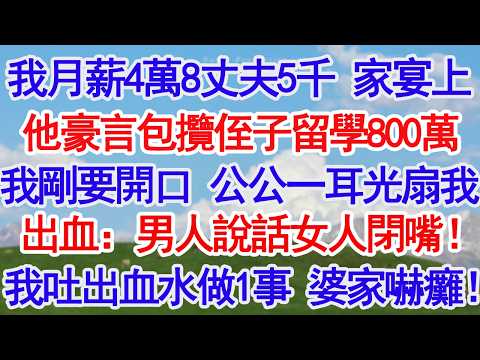 我月薪4萬8丈夫5千 家宴上他豪言包攬侄子留學800萬我剛要開口 公公一耳光扇我嘴角出血：男人說話女人閉嘴！我吐出血水做1事 婆家嚇癱！！#故事分享 #人生感悟 #情感#為人處世#小說#家庭#倫理故事