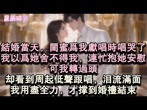 【星辰碎夢】結婚當天，閨蜜為我獻唱時唱哭了，我以為她捨不得我，連忙抱著她安慰，可我轉過頭。卻看到周起低聲跟唱，同樣淚流滿面。我用盡全力，才撐到婚禮結束。#小說#愛情#完結