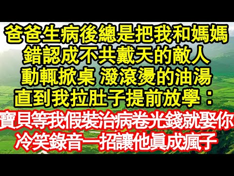 爸爸生病後總是把我和媽媽，錯認成不共戴天的敵人，動輒掀桌 潑滾燙的油湯，直到我拉肚子提前放學：寶貝等我假裝治病卷光錢就娶你，冷笑錄音一招讓他真成瘋子真情故事會|老年故事|情感需求|養老|家庭