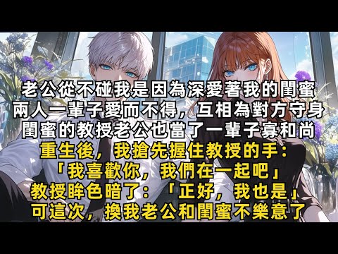 老公和我的閨蜜兩人一輩子愛而不得，互相為對方守身，閨蜜的教授老公也當了一輩子寡和尚。重生後，我搶先握住教授的手：「我也寡了一輩子，我們在一起吧？」可這次，換我老公和閨蜜不樂意了