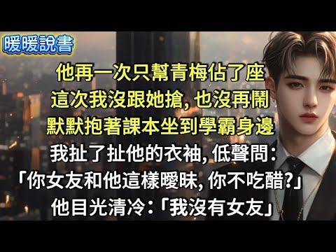 他再一次只幫青梅佔了座，這次我沒跟她搶，也沒再鬧。默默抱著課本坐到學霸身邊。我扯了扯他的衣袖，低聲問：「你女友和他這樣曖昧，你不吃醋？」 他目光清冷地瞥了我一眼：「我沒有女友」