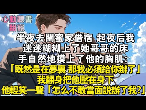 半夜去閨蜜家借宿。起夜後我迷迷糊糊上了她哥哥的床，手自然地摸上了他的胸肌：既然在夢裏，那我必須給你辦了！我翻身把他壓在身下。他卻輕笑一聲：怎麼不敢當面說辦了我？！#小說 #有聲書 #甜寵 #小說推文