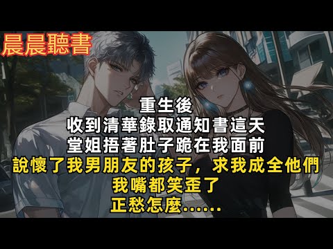 重生後，收到清華錄取通知書這天。堂姐捂著肚子跪在我面前，說懷了我男朋友的孩子，求我成全他們。我嘴都笑歪了。正愁怎麼......