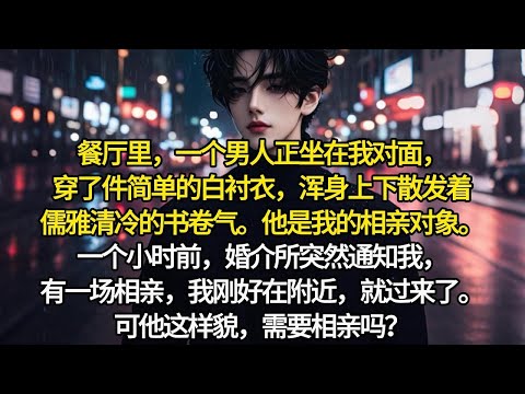 餐厅里，一个男人正坐在我对面，穿了件简单的白衬衣，浑身上下散发着儒雅清冷的书卷气。他是我的相亲对象。一个小时前，婚介所突然通知我，有一场相亲，我刚好在附近，就过来了。可他这样貌，需要相亲吗？需要相亲吗