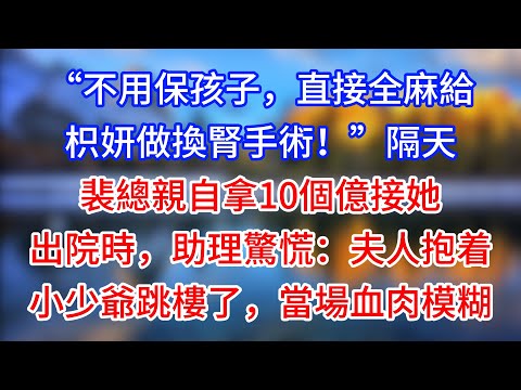 【完結】“不用保孩子，直接全麻給枳妍做換腎手術！”隔天裴總親自拿10個億接她出院時，助理驚慌：夫人抱着小少爺跳樓了，當場血肉模糊