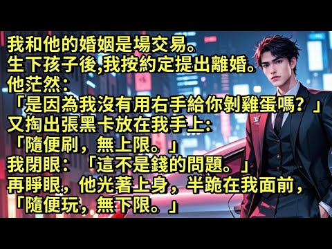 我和他的婚姻是場交易。生下孩子後，我按約定提出離婚。他茫然：「是因為我沒有用右手給你剝雞蛋嗎？」又掏出張卡放我手上「隨便刷，無上限。」我閉眼：「不是錢的問題。」再睜眼他光著上身「隨便玩，無下限。」