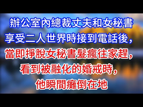 【完結】辦公室內總裁丈夫和女秘書享受二人世界時接到電話後，當即掙脫女秘書髮瘋往家趕，看到被融化的婚戒時，他瞬間癱倒在地