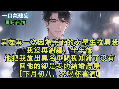 男友再一次因為手下的女學生拉黑我，我沒再糾纏。等他半年後把我放出黑名單問我知錯了沒有時。回他的卻是我的結婚請柬。【下月初八，來喝杯喜酒。】#小說 #有聲書 #言情 #愛情 #故事 #完結 #情感