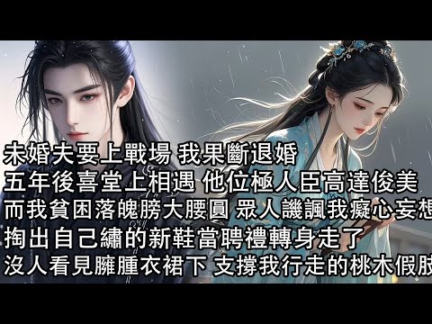 【一口氣看完】未婚夫要上戰場 我果斷退婚，五年後喜堂上相遇 他位極人臣高達俊美，而我貧困落魄膀大腰圓 眾人譏諷我癡心妄想，掏出自己繡的新鞋當聘禮轉身走了，沒人看見臃腫衣裙下 支撐我行走的桃木假肢