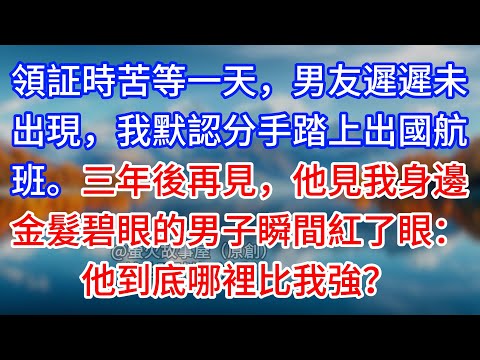 【完結】領証時苦等一天，男友遲遲未出現，我默認分手踏上出國航班。三年後再見，他見我身邊金髮碧眼的男子瞬間紅了眼：他到底哪裡比我強？#為人處世 #生活經驗 #情感故事 #故事 #小說 #戀愛 #情感