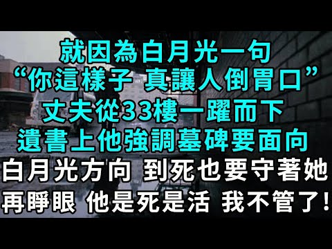 就因為白月光一句，“你這樣子，真讓人倒胃口”丈夫從33樓一躍而下，遺書上他強調墓碑要面向白月光方向 到死也要守著她，再睜眼 他是死是活 我不管了！