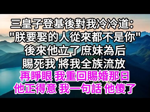 三皇子登基後對我冷冷道："朕要娶的人從來都不是你"，後來他立了庶妹為后，賜死我，將我全族流放，再睜眼，我重回賜婚那日，他正得意，我一句話，他傻了 【美好人生】