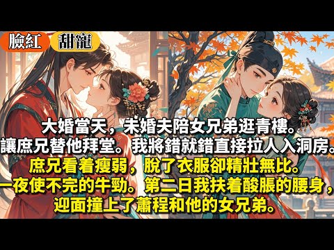 完結甜寵文：大婚當天，未婚夫陪女兄弟逛青樓。讓庶兄替他拜堂。我將錯就錯，直接拉人入洞房。庶兄看着瘦弱，脫了衣服卻精壯無比。一夜使不完的牛勁。第二日，我扶着酸脹的腰身，迎面撞上了蕭程和他的女兄弟。
