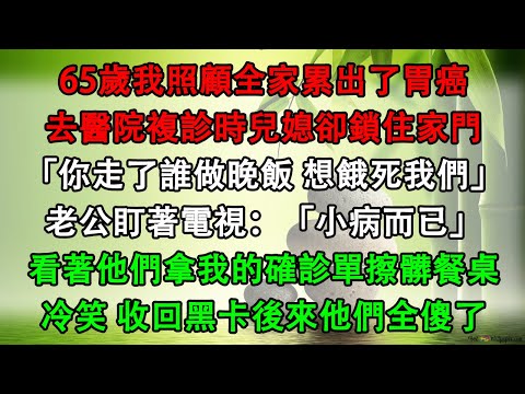 65歲我照顧全家累出了胃癌，去醫院複診時兒媳卻鎖住家門「你走了誰做晚飯 想餓死我們」老公盯著電視：「小病而已」看著他們拿我的確診單擦髒餐桌，冷笑 收回黑卡後來他們全傻了
