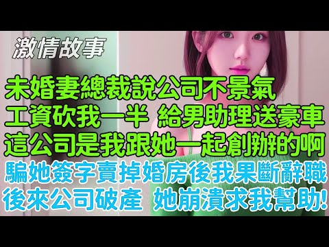 騙她簽字賣掉婚房後我果斷辭職！未婚妻總裁說公司不景氣工資砍我一半，卻給她男助理送了一輛豪車，這個公司是我跟她一起創辦的啊，後來公司破產後她崩潰求我幫助！