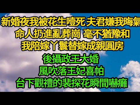 新婚夜我被花生噎死，夫君嫌我晦氣 命人扔進亂葬崗，毫不猶豫和我陪嫁丫鬟替嫁成親圓房，後攝政王大婚 風吹落王妃喜帕，台下觀禮的裴探花瞬間嚇癱