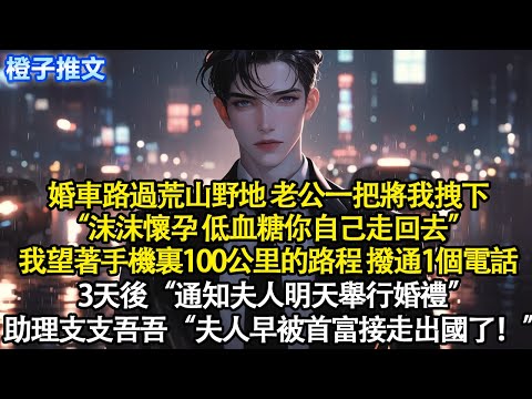 婚車路過荒山野地，老公一把將我拽下“沫沫懷孕，低血糖你自己走回去”我望著手機裏100公里的路程，撥通1個電話。3天後“通知夫人明天舉行婚禮”助理支支吾吾“夫人早被首富接走出國了！”#追妻火葬場 #短篇