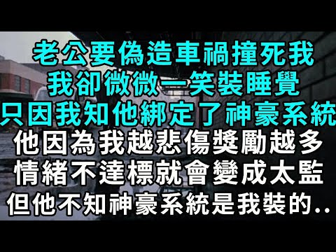 老公要偽造車禍撞死我 我卻微微一笑裝睡覺 只因我知他綁定了神豪系統 他因為我越悲傷 獎勵越多 情緒不達標 就會變成太監 但他不知神豪系統是我裝的..
