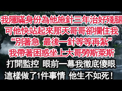 我隱瞞身份為他施針三年治好殘腿可他快站起來那天哥哥卻攔住我“別著急 最後一針等等再紮”我帶著疑假坐上大哥勞斯萊斯打開監控 眼前一幕我徹底傻眼這樣做了1件事情 他生不如死！【亞男】【大女主】【婚姻自主】