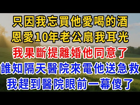 只因我忘買他愛喝的酒，恩愛10年的老公扇我耳光還冷戰 2 月，我提離婚他同意了，可誰知第 2 天醫院來電他送急救，我趕到醫院眼前一幕我傻了