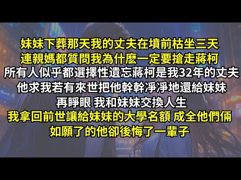 妹妹下葬那天丈夫在墳前枯坐三天，連親媽都質問我為什麽要搶走他！所有人似乎都遺忘蔣柯是我32年的丈夫。他求我若有來世把他幹幹凈凈還給妹妹，再睜眼，我拿回前世讓給妹妹的大學名額，如願了的他卻後悔了一輩子。