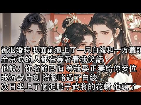 【一口氣看完】被退婚時 我面前擺上了一尺白綾和一方蓋頭，全京城的人都在等著看我笑話，他說：你名節已悔 等我娶正妻給你妾位，我沉默片刻 抬腳略過了白綾，次日坐上了個泥腿子武將的花轎 他瘋了