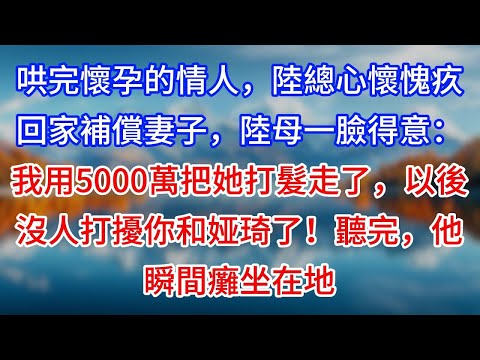 【完結】哄完懷孕的情人，陸總心懷愧疚回家補償妻子，陸母一臉得意：我用5000萬把她打髮走了，以後沒人打擾你和娅琦了！聽完，他瞬間癱坐在地 #為人處世 #生活經驗 #情感故事 #故事 #小說 #戀