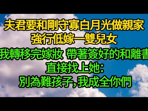 夫君要和剛守寡白月光做亲家，強行低嫁一雙兒女，我轉移完嫁妝 帶著簽好的和離書直接找上她：别为难孩子，我成全你们