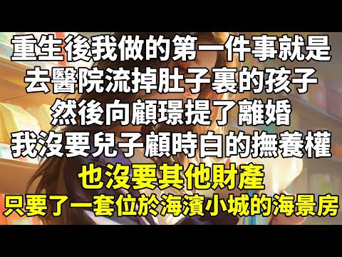 重生後，我做的第一件事就是去醫院流掉肚子裏的孩子，然後向顧璟提了離婚。   我沒要兒子顧時白的撫養權，也沒要其他財產，只要了一套位於海濱小城的海景房。